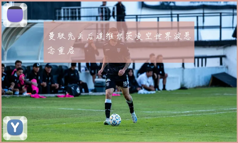 曼联先丢后追维尔茨凌空世界波悬念重启