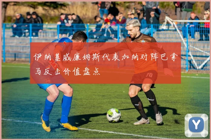 伊纳基威廉姆斯代表加纳对阵巴拿马反击价值盘点