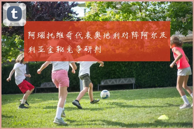 阿瑙托维奇代表奥地利对阵阿尔及利亚金靴竞争研判