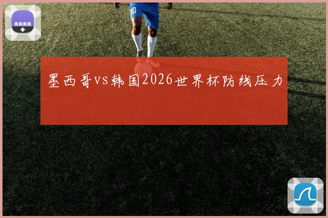 墨西哥vs韩国2026世界杯防线压力