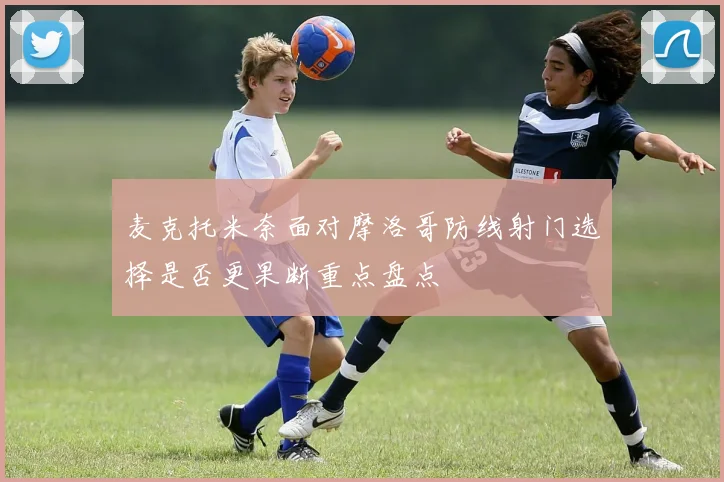 麦克托米奈面对摩洛哥防线射门选择是否更果断重点盘点