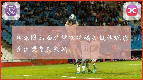 库尔图瓦面对伊朗防线关键传球能否出现首发判断