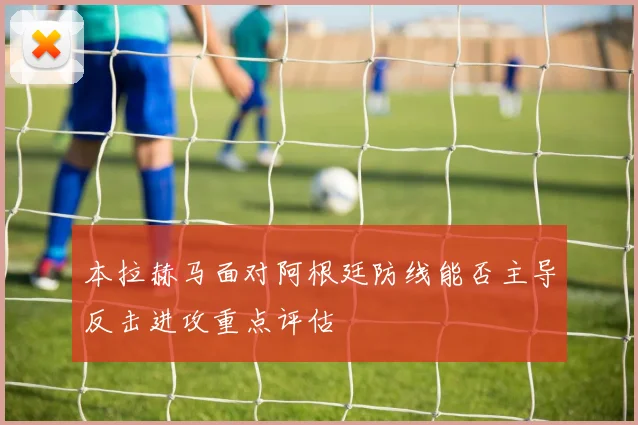 本拉赫马面对阿根廷防线能否主导反击进攻重点评估