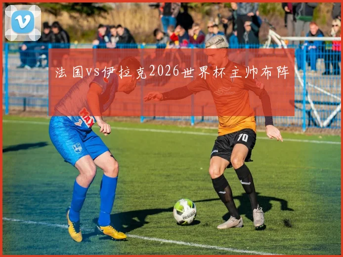 法国vs伊拉克2026世界杯主帅布阵