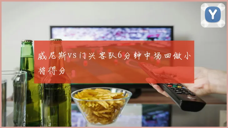威尼斯vs门兴客队6分钟中场回做小将得分