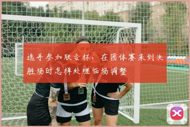 选手参加联合杯，在团体赛来到决胜场时怎样处理临场调整