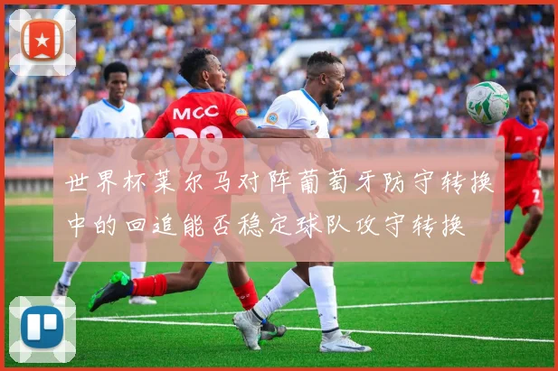 世界杯莱尔马对阵葡萄牙防守转换中的回追能否稳定球队攻守转换