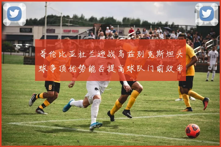 哥伦比亚杜兰迎战乌兹别克斯坦头球争顶优势能否提高球队门前效率