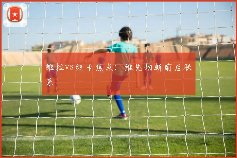 维拉vs纽卡焦点:谁先切断前后联系