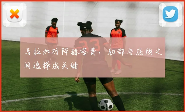 马拉加对阵赫塔费，肋部与底线之间选择成关键