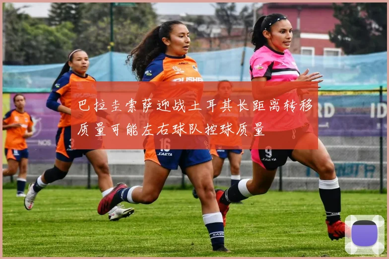 巴拉圭索萨迎战土耳其长距离转移质量可能左右球队控球质量