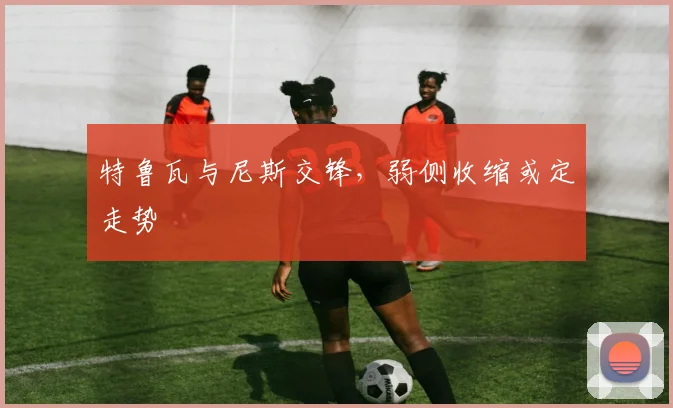 特鲁瓦与尼斯交锋，弱侧收缩或定走势