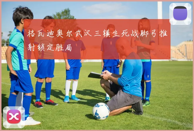 格瓦迪奥尔武汉三镇生死战脚弓推射锁定胜局