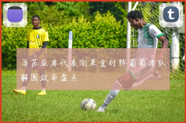 马苏亚库代表刚果金对阵葡萄牙队解围效率盘点
