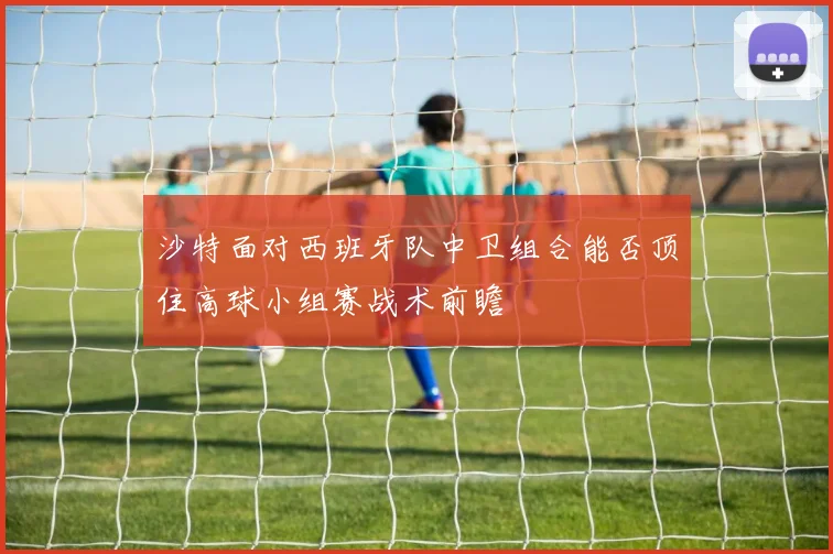 沙特面对西班牙队中卫组合能否顶住高球小组赛战术前瞻