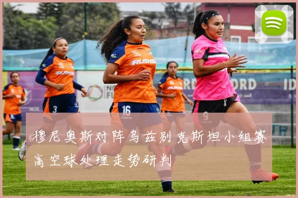 穆尼奥斯对阵乌兹别克斯坦小组赛高空球处理走势研判