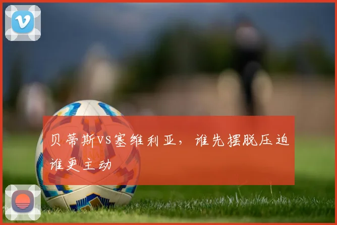 贝蒂斯vs塞维利亚，谁先摆脱压迫谁更主动