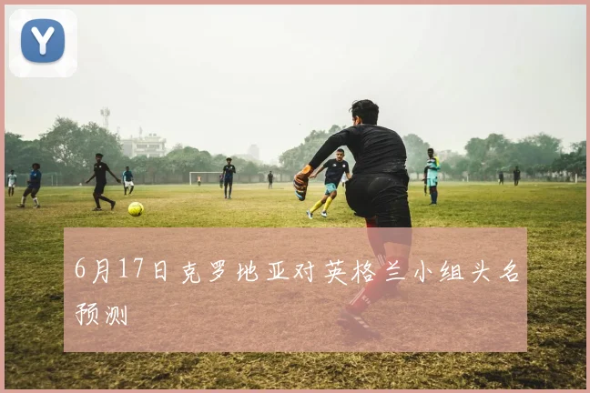 6月17日克罗地亚对英格兰小组头名预测