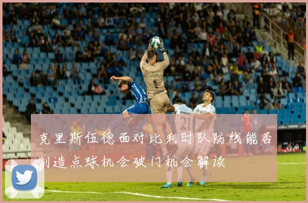 克里斯伍德面对比利时队防线能否制造点球机会破门机会解读