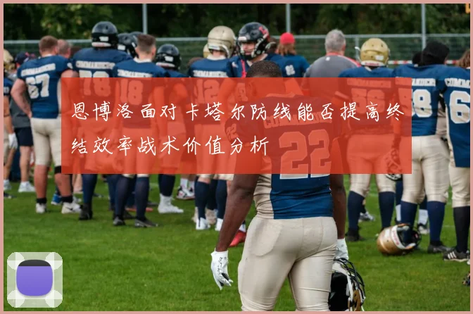 恩博洛面对卡塔尔防线能否提高终结效率战术价值分析