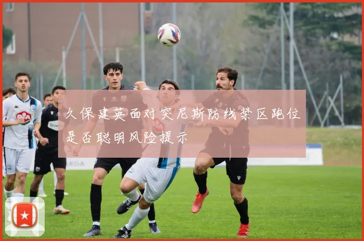 久保建英面对突尼斯防线禁区跑位是否聪明风险提示