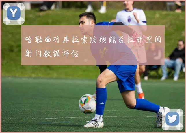 哈勒面对库拉索防线能否拉开空间射门数据评估