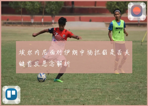 埃尔内尼面对伊朗中场拦截是否关键首发悬念解析