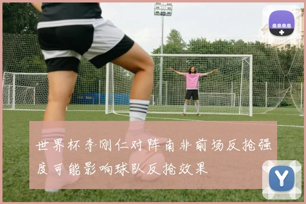 世界杯李刚仁对阵南非前场反抢强度可能影响球队反抢效果