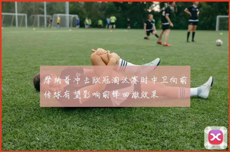 摩纳哥冲击欧冠淘汰赛时中卫向前传球有望影响前锋回撤效果