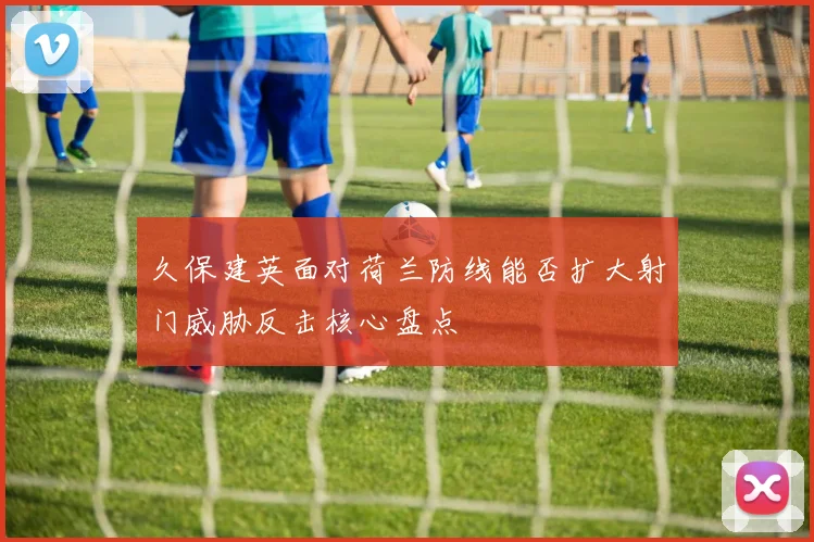 久保建英面对荷兰防线能否扩大射门威胁反击核心盘点