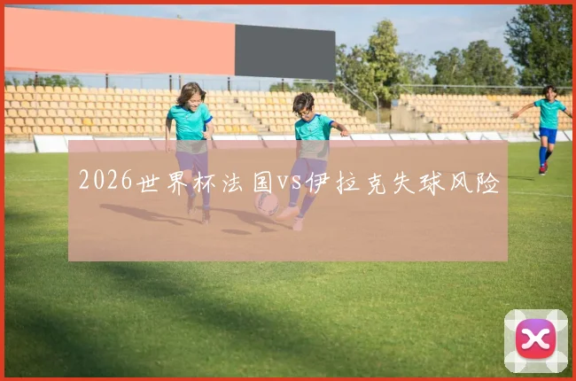 2026世界杯法国vs伊拉克失球风险
